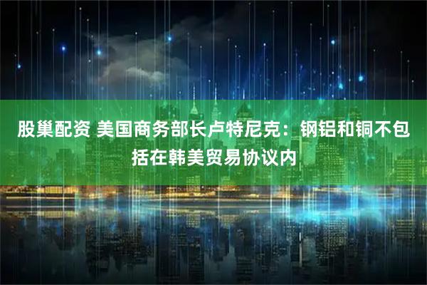 股巢配资 美国商务部长卢特尼克：钢铝和铜不包括在韩美贸易协议内