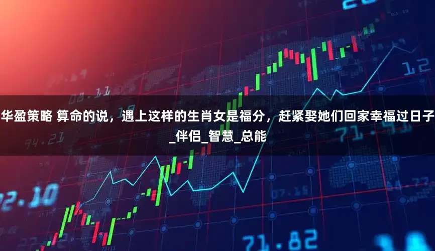 华盈策略 算命的说，遇上这样的生肖女是福分，赶紧娶她们回家幸福过日子_伴侣_智慧_总能