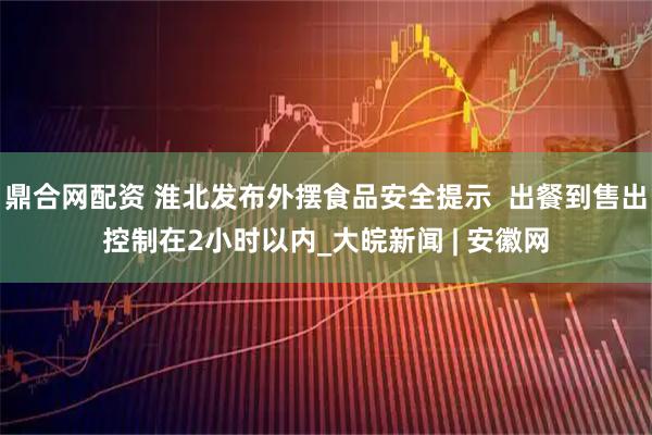 鼎合网配资 淮北发布外摆食品安全提示  出餐到售出控制在2小时以内_大皖新闻 | 安徽网