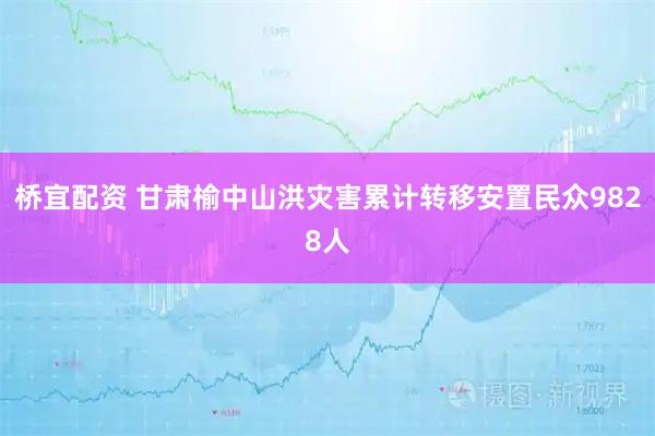 桥宜配资 甘肃榆中山洪灾害累计转移安置民众9828人