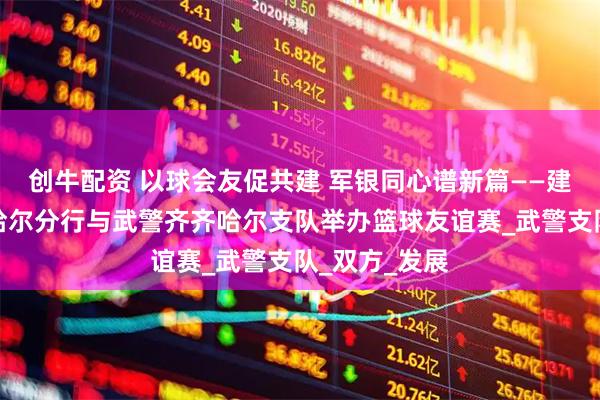 创牛配资 以球会友促共建 军银同心谱新篇——建设银行齐齐哈尔分行与武警齐齐哈尔支队举办篮球友谊赛_武警支队_双方_发展