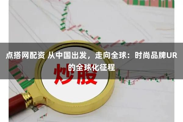 点搭网配资 从中国出发，走向全球：时尚品牌UR的全球化征程
