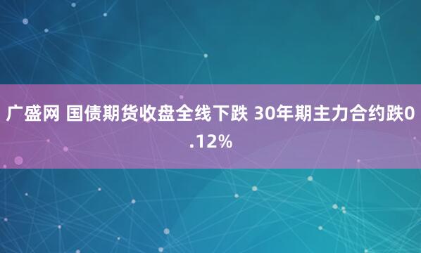 广盛网 国债期货收盘全线下跌 30年期主力合约跌0.12%
