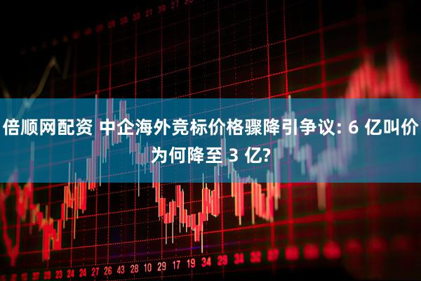 倍顺网配资 中企海外竞标价格骤降引争议: 6 亿叫价为何降至 3 亿?