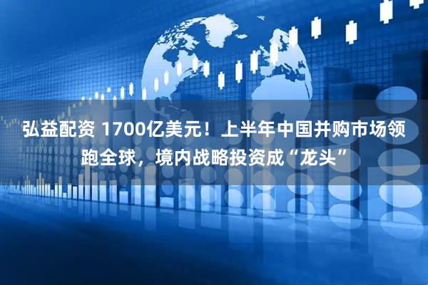 弘益配资 1700亿美元！上半年中国并购市场领跑全球，境内战略投资成“龙头”