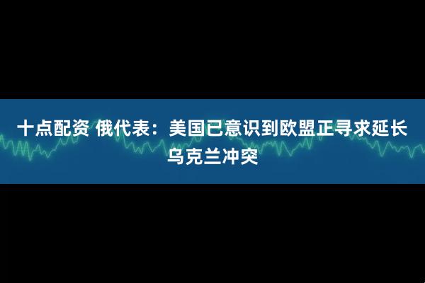 十点配资 俄代表：美国已意识到欧盟正寻求延长乌克兰冲突