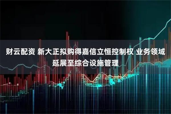 财云配资 新大正拟购得嘉信立恒控制权 业务领域延展至综合设施管理