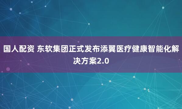 国人配资 东软集团正式发布添翼医疗健康智能化解决方案2.0