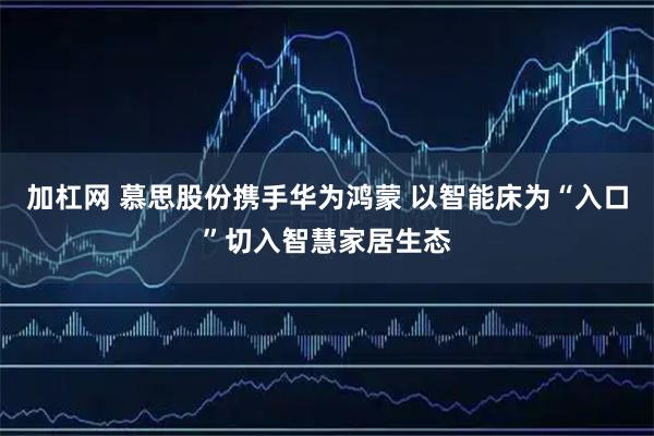 加杠网 慕思股份携手华为鸿蒙 以智能床为“入口”切入智慧家居生态