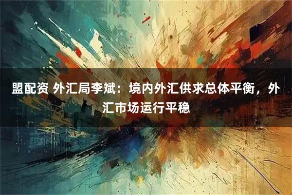 盟配资 外汇局李斌：境内外汇供求总体平衡，外汇市场运行平稳