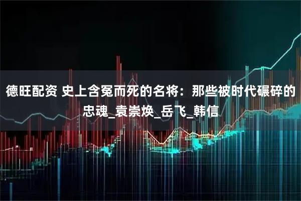 德旺配资 史上含冤而死的名将：那些被时代碾碎的忠魂_袁崇焕_岳飞_韩信