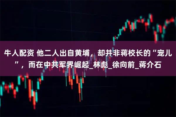 牛人配资 他二人出自黄埔，却并非蒋校长的“宠儿”，而在中共军界崛起_林彪_徐向前_蒋介石
