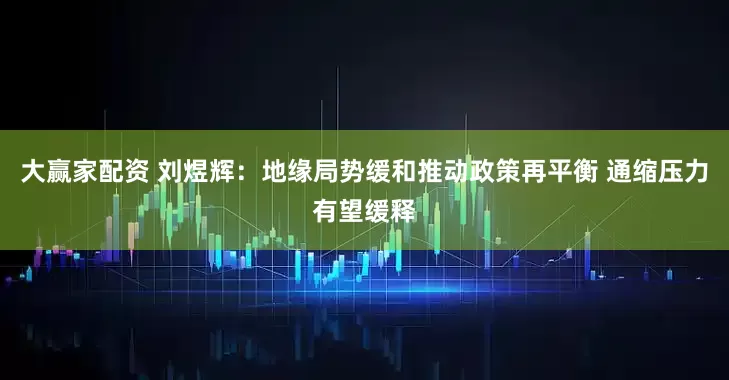 大赢家配资 刘煜辉：地缘局势缓和推动政策再平衡 通缩压力有望缓释