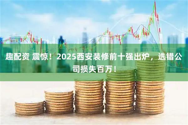 趣配资 震惊！2025西安装修前十强出炉，选错公司损失百万！