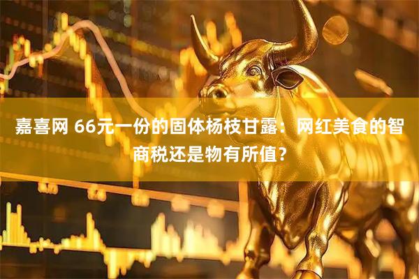 嘉喜网 66元一份的固体杨枝甘露：网红美食的智商税还是物有所值？