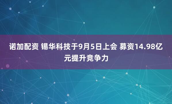 诺加配资 锡华科技于9月5日上会 募资14.98亿元提升竞争力