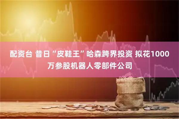 配资台 昔日“皮鞋王”哈森跨界投资 拟花1000万参股机器人零部件公司