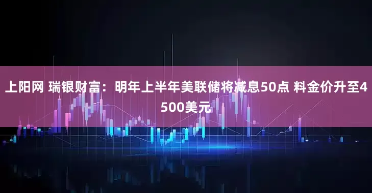 上阳网 瑞银财富：明年上半年美联储将减息50点 料金价升至4500美元