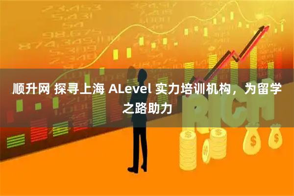 顺升网 探寻上海 ALevel 实力培训机构，为留学之路助力