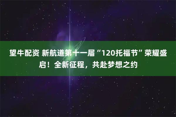 望牛配资 新航道第十一届“120托福节”荣耀盛启！全新征程，共赴梦想之约