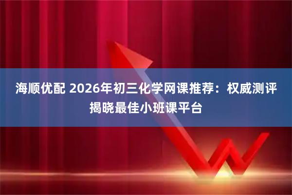 海顺优配 2026年初三化学网课推荐：权威测评揭晓最佳小班课平台