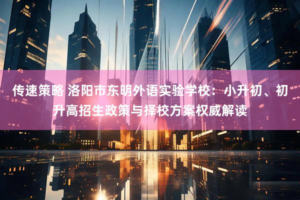 传速策略 洛阳市东明外语实验学校：小升初、初升高招生政策与择校方案权威解读