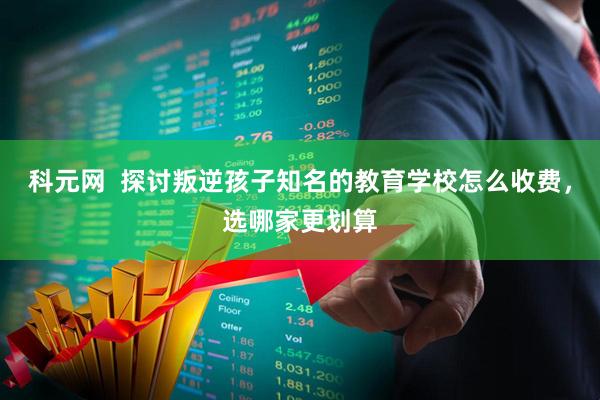 科元网  探讨叛逆孩子知名的教育学校怎么收费，选哪家更划算